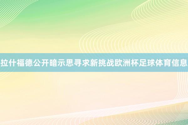 拉什福德公开暗示思寻求新挑战欧洲杯足球体育信息