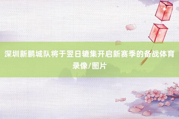 深圳新鹏城队将于翌日辘集开启新赛季的备战体育录像/图片